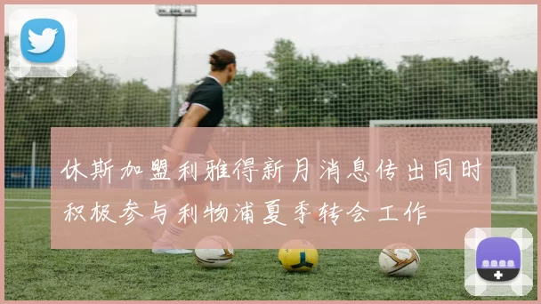 休斯加盟利雅得新月消息传出同时积极参与利物浦夏季转会工作