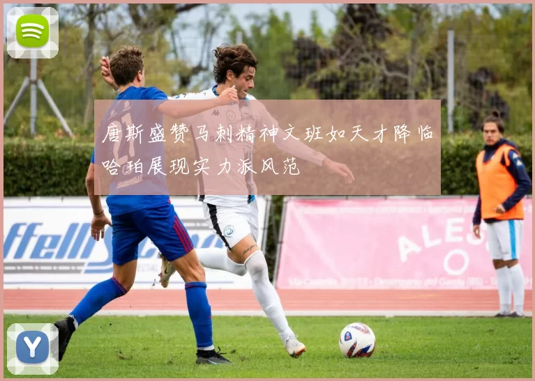 唐斯盛赞马刺精神文班如天才降临哈珀展现实力派风范