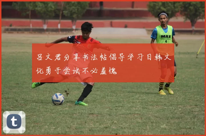吕文君分享书法帖倡导学习日韩文化勇于尝试不必羞愧