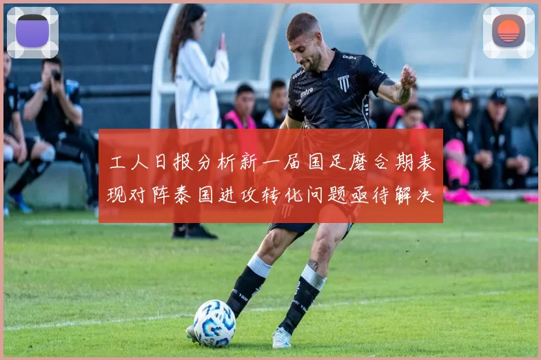 工人日报分析新一届国足磨合期表现对阵泰国进攻转化问题亟待解决