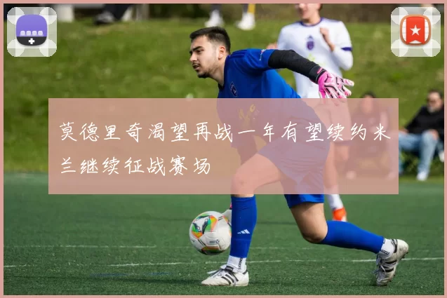 莫德里奇渴望再战一年有望续约米兰继续征战赛场