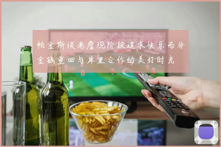 帕金斯谈老詹现阶段追求快乐而非金钱重回与库里合作的美好时光