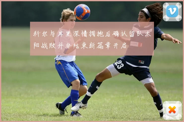 科尔与库里深情拥抱后确认留队太阳战败并非结束新篇章开启