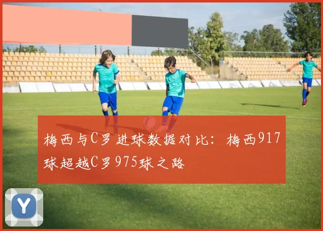 梅西与C罗进球数据对比：梅西917球超越C罗975球之路