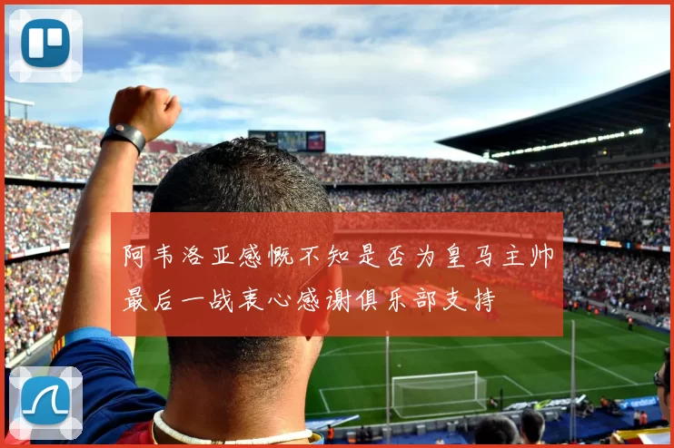 阿韦洛亚感慨不知是否为皇马主帅最后一战衷心感谢俱乐部支持