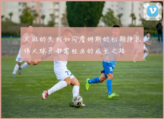 文班的失利如同詹姆斯的初期挣扎伟大球员都需经历的成长之路