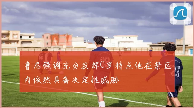 鲁尼强调充分发挥C罗特点他在禁区内依然具备决定性威胁