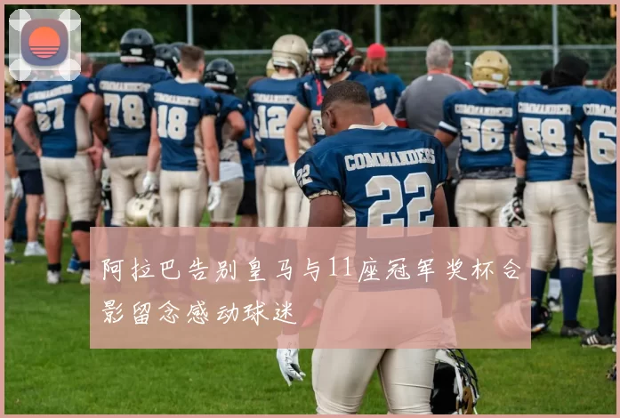 阿拉巴告别皇马与11座冠军奖杯合影留念感动球迷