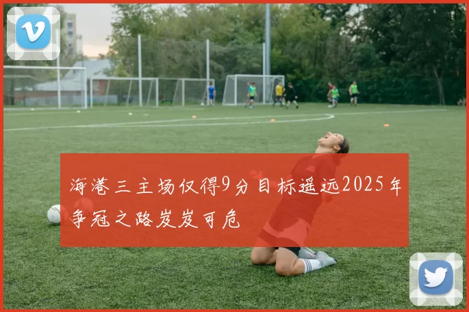 海港三主场仅得9分目标遥远2025年争冠之路岌岌可危