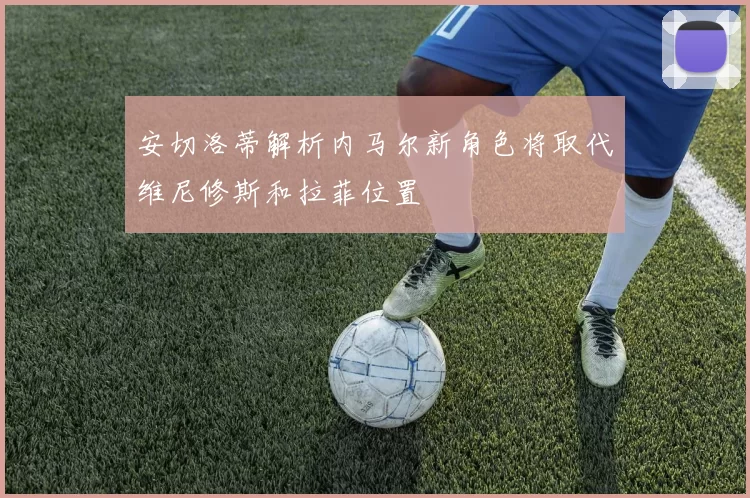 安切洛蒂解析内马尔新角色将取代维尼修斯和拉菲位置