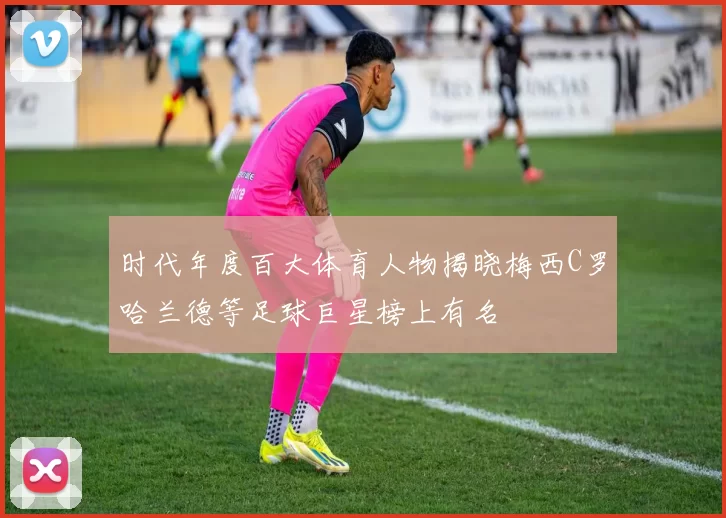 时代年度百大体育人物揭晓梅西C罗哈兰德等足球巨星榜上有名