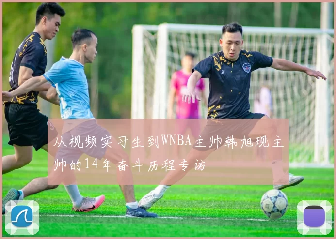 从视频实习生到WNBA主帅韩旭现主帅的14年奋斗历程专访