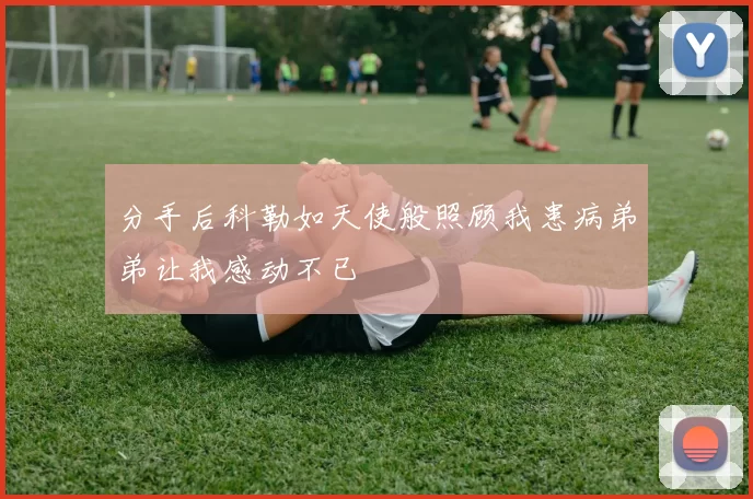 分手后科勒如天使般照顾我患病弟弟让我感动不已