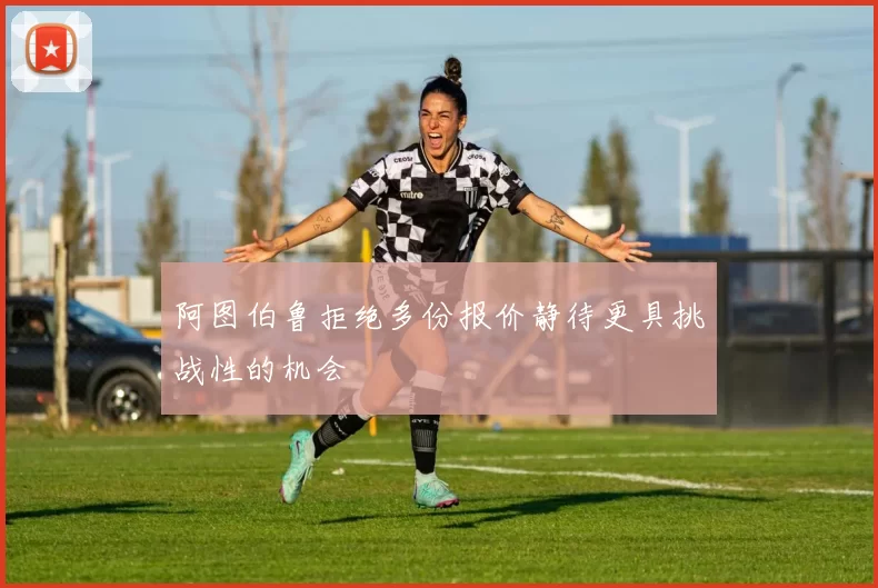 阿图伯鲁拒绝多份报价静待更具挑战性的机会