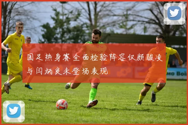国足热身赛全面检验阵容仅颜骏凌与闫炳良未登场表现