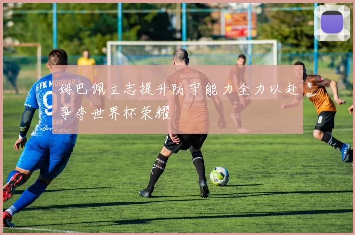 姆巴佩立志提升防守能力全力以赴争夺世界杯荣耀