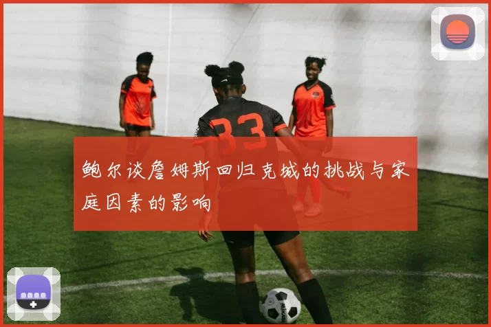 鲍尔谈詹姆斯回归克城的挑战与家庭因素的影响