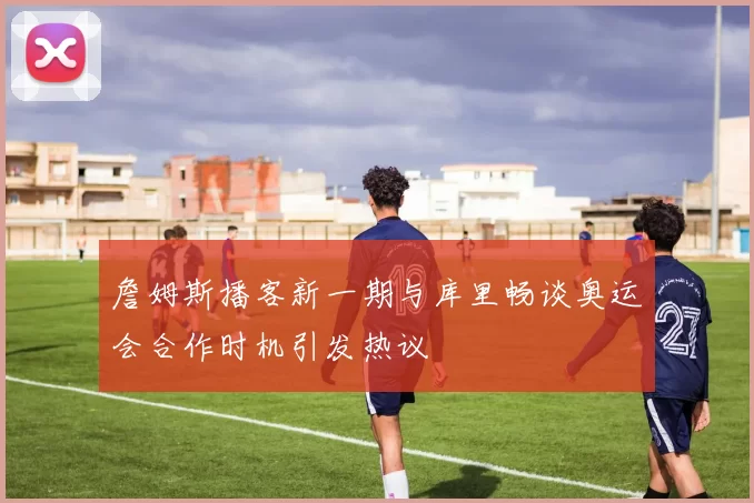 詹姆斯播客新一期与库里畅谈奥运会合作时机引发热议