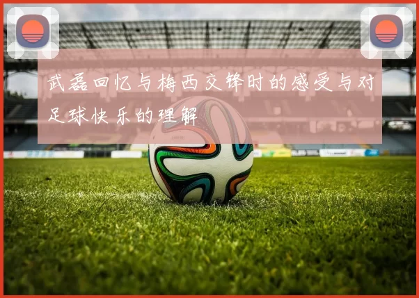 武磊回忆与梅西交锋时的感受与对足球快乐的理解