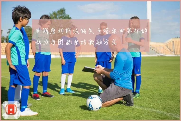 里斯詹姆斯谈错失卡塔尔世界杯的动力与图赫尔的激励方式