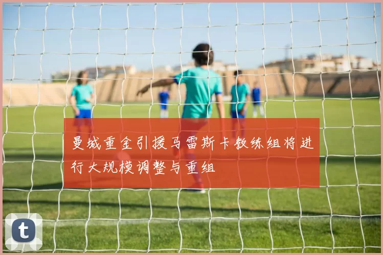 曼城重金引援马雷斯卡教练组将进行大规模调整与重组