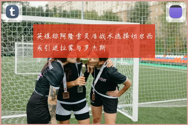英媒称阿隆索灵活战术选择切尔西或引进拉蒙与罗杰斯