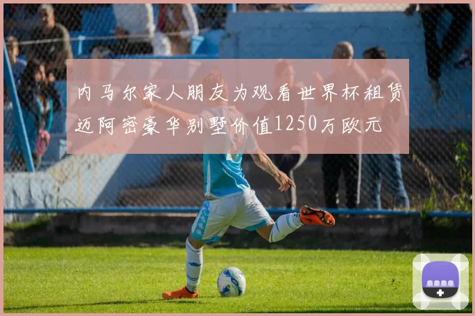 内马尔家人朋友为观看世界杯租赁迈阿密豪华别墅价值1250万欧元