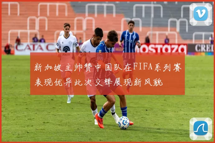 新加坡主帅赞中国队在FIFA系列赛表现优异此次交锋展现新风貌