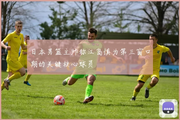 日本男篮主帅称江岛慎为第三窗口期的关键核心球员