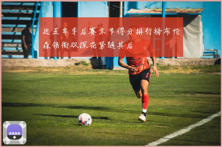 近五年季后赛末节得分排行榜布伦森领衔双探花紧随其后